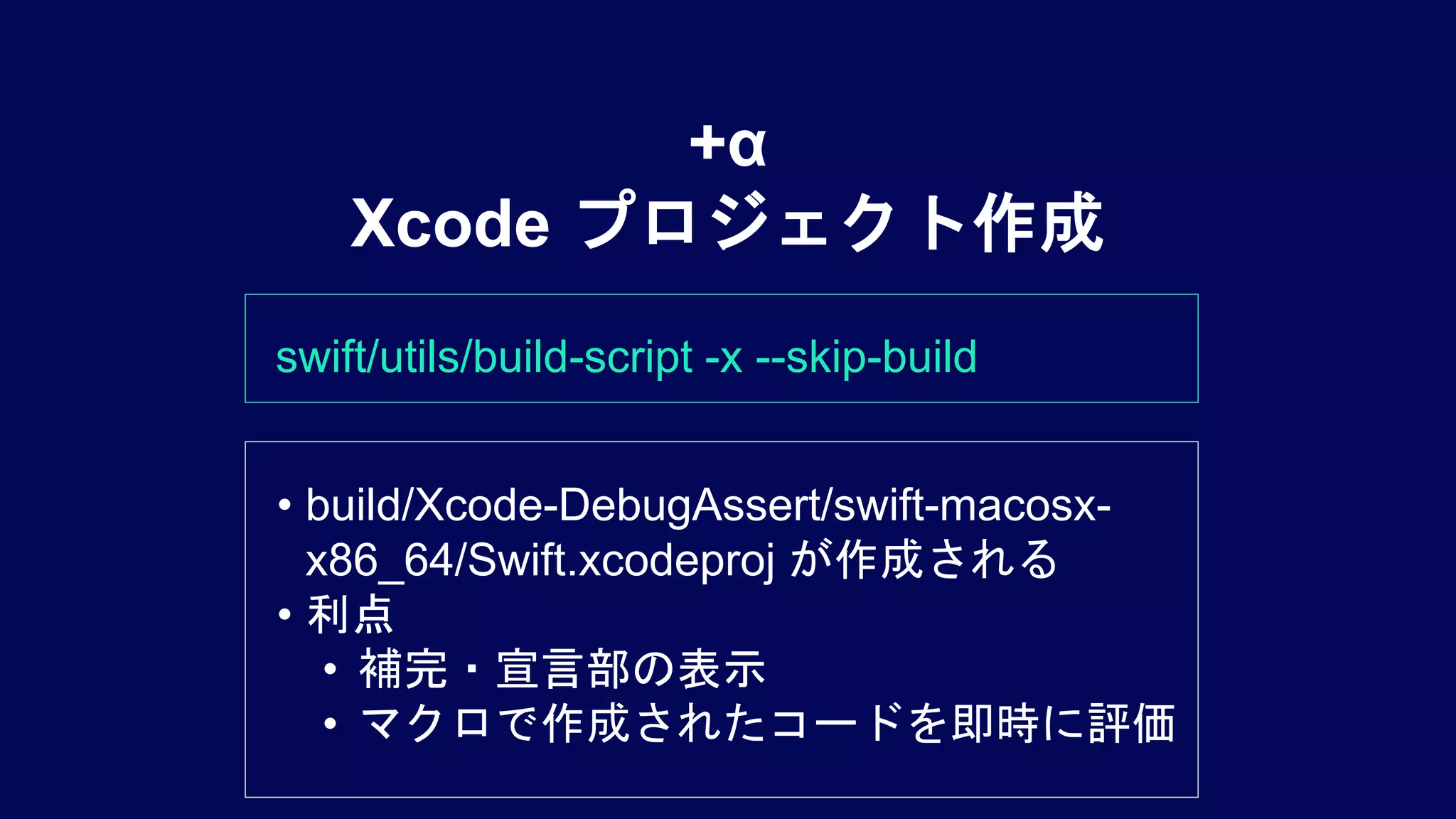swift/utils/build-script -x --skip-build
+α
Xcode プロジェクト作成
• build/Xcode-DebugAssert/swift-macosx-
x86_64/Swift.xcodeproj が作成される
• 利点
• 補完・宣言部の表示
• マクロで作成されたコードを即時に評価
 