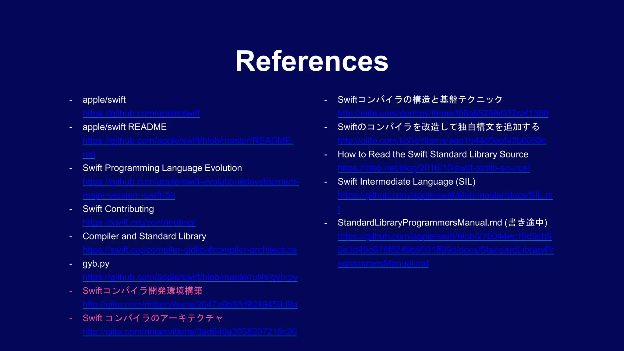 References
- apple/swift
https://github.com/apple/swift
- apple/swift README
https://github.com/apple/swift/blob/master/README.
md
- Swift Programming Language Evolution
https://github.com/apple/swift-evolution#development-
major-version--swift-50
- Swift Contributing
https://swift.org/contributing/
- Compiler and Standard Library
https://swift.org/compiler-stdlib/#compiler-architecture
- gyb.py
https://github.com/apple/swift/blob/master/utils/gyb.py
- Swiftコンパイラ開発環境構築
http://qiita.com/rintaro/items/2047a9b88d9249459d9a
- Swift コンパイラのアーキテクチャ
http://qiita.com/rintaro/items/3ad640e3938207218c20
- Swiftコンパイラの構造と基盤テクニック
http://qiita.com/demmy/items/f08a65298d2f2caf1360
- Swiftのコンパイラを改造して独自構文を追加する
http://qiita.com/koher/items/aea1b44d0aef43b0059c
- How to Read the Swift Standard Library Source
https://oleb.net/blog/2016/10/swift-stdlib-source/
- Swift Intermediate Language (SIL)
https://github.com/apple/swift/blob/master/docs/SIL.rs
t
- StandardLibraryProgrammersManual.md (書き途中)
https://github.com/apple/swift/blob/27b044ec19d9cb9
2e3d49d678f5249b9031ff99d/docs/StandardLibraryPr
ogrammersManual.md
 