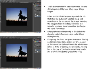 •   This is a screen shot of after I combined the two
    skirts together, I like how it has made it look
    longer.

    I then noticed that there was a part of the skirt
    that i had cut out which was too sharp and
    unrealistic at the bottom of the image, so using
    the polygonal selection tool, I selected the
    triangle, removed it and smoothed it off using
    the clone stamp tool.
•   Finally I smoothed the bump at the top of the
    dress to make it flow more and make it look
    more genuine.
•   Elongating the dress has given a sense of floating
    and dreaminess, it also shows her on a journey
    to find someone and the idea of the wind makes
    it feel as if she is ‘battling the elements’. Placing
    her in the rule of thirds also shows how lonely
    she is which links to the lyrics of the song.
 