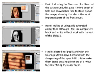 • First of all using the Gaussian blur I blurred
  the background, this gave it more depth of
  field and allowed her face to stand out of
  the image, showing that she is the most
  important part of the front cover.

• Here I looked at using a de-saturated
  colour tone although I feel like completely
  black and white will not work with the rest
  of the digipak.




• I then selected her pupils and with the
  Unsharp Mask I played around with the
  sharpening of the eyes. I did this to make
  them stand out and give more of a 'wow'
  factor; enticing the audience in.
 