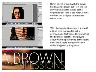 •   Here I played around with the curves
    like Rhianna’s album but i feel like the
    curves do not work as well as the
    original colour tone is too harsh. I think
    I will stick to a slightly de-saturated
    colour tone.



•   With the typefont I overlaid it and with
    a bit of time managed to get a
    overlapping effect wanted by entwining
    the two fonts together and playing
    about with the positioning of the layers.
    I feel that it looks more professional
    with this type of editing work.
 