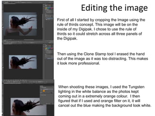 Editing the image
First of all I started by cropping the Image using the
rule of thirds concept. This image will be on the
inside of my Digipak. I chose to use the rule of
thirds so it could stretch across all three panels of
the Digipak.



Then using the Clone Stamp tool I erased the hand
out of the image as it was too distracting. This makes
it look more professional.




When shooting these images, I used the Tungsten
lighting in the white balance as the photos kept
coming out in a extremely orange colour. I then
figured that if I used and orange filter on it, it will
cancel out the blue making the background look white.
 