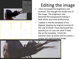 Editing the image
• I then increased the brightness and
  contrast. This brought the model out of
  the image. The brightness also
  bleached the background making it
  look whiter and more professional.
• I added in into the template of my
  Digipak, keeping my original concept of
  the rule of thirds. I have decreased the
  opacity just so I can see what it looks
  like on the template. I think the
  extreme close up works well to create a
  unique yet sophisticated image.
 