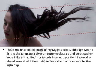 • This is the final edited image of my Digipak inside, although when I
  fit it to the template it gives an extreme close up and crops out her
  body. I like this as I feel her torso is in an odd position. I have also
  played around with the straightening as her hair is more effective
  higher up.
 