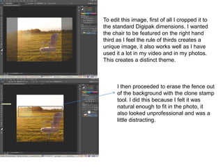 To edit this image, first of all I cropped it to
the standard Digipak dimensions. I wanted
the chair to be featured on the right hand
third as I feel the rule of thirds creates a
unique image, it also works well as I have
used it a lot in my video and in my photos.
This creates a distinct theme.



      I then proceeded to erase the fence out
      of the background with the clone stamp
      tool. I did this because I felt it was
      natural enough to fit in the photo, it
      also looked unprofessional and was a
      little distracting.
 