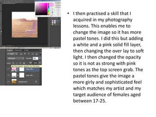 • I then practised a skill that I
  acquired in my photography
  lessons. This enables me to
  change the image so it has more
  pastel tones. I did this but adding
  a white and a pink solid fill layer,
  then changing the over lay to soft
  light. I then changed the opacity
  so it is not as strong with pink
  tones as the top screen grab. The
  pastel tones give the image a
  more girly and sophisticated feel
  which matches my artist and my
  target audience of females aged
  between 17-25.
 