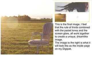 This is the final image, I feel
that the rule of thirds combined
with the pastel tones and the
screen glare, all work together
to create a unique, dreamlike
image.
The image to the right is what it
will look like as the inside page
on my Digipak.
 