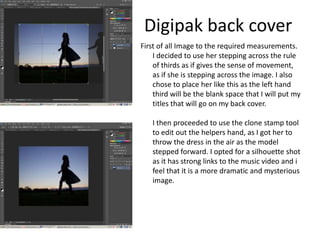 Digipak back cover
First of all Image to the required measurements.
    I decided to use her stepping across the rule
    of thirds as if gives the sense of movement,
    as if she is stepping across the image. I also
    chose to place her like this as the left hand
    third will be the blank space that I will put my
    titles that will go on my back cover.

   I then proceeded to use the clone stamp tool
   to edit out the helpers hand, as I got her to
   throw the dress in the air as the model
   stepped forward. I opted for a silhouette shot
   as it has strong links to the music video and i
   feel that it is a more dramatic and mysterious
   image.
 