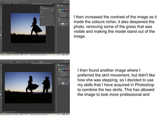 I then increased the contrast of the image as it
made the colours richer, it also deepened the
photo, removing some of the grass that was
visible and making the model stand out of the
image.




  I then found another image where I
  preferred the skirt movement, but didn't like
  how she was stepping, so I decided to use
  my skills that I have acquired in Photoshop
  to combine the two skirts. This has allowed
  the image to look more professional and
 
