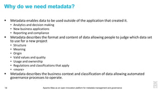 Apache Atlas as an open innovation platform for metadata management and governance14
Why do we need metadata?
 Metadata enables data to be used outside of the application that created it.
• Analytics and decision making
• New business applications
• Reporting and compliance
 Metadata describes the format and content of data allowing people to judge which data set
to use for a new project
• Structure
• Meaning
• Origin
• Valid values and quality
• Usage and ownership
• Regulations and classifications that apply
• <more>
 Metadata describes the business context and classification of data allowing automated
governance processes to operate.
 