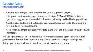 Apache Atlas as an open innovation platform for metadata management and governance22
Apache Atlas
http://atlas.apache.org/
 Apache Atlas has just graduated to become a top-level project.
 It began as an incubator open source project on 5th May 2015 to deliver an
open source governance capability focused primarily on the Hadoop platform.
 Apache Atlas is designed to localize operational governance to the operating
data platform such as Hadoop.
 At its heart is a type-agnostic metadata store that can be access through restful
interfaces.
We see Apache Atlas as the reference implementation for open metadata and
governance, for vendors to pick up and use; or test their integration against.
Being open source allows all vendors to enrich/enhance standard.
 