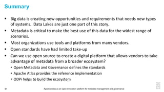 Apache Atlas as an open innovation platform for metadata management and governance51
Summary
 Big data is creating new opportunities and requirements that needs new types
of systems. Data Lakes are just one part of this story.
 Metadata is critical to make the best use of this data for the widest range of
scenarios.
 Most organizations use tools and platforms from many vendors.
 Open standards have had limited take-up
 Can we use open source to create a digital platform that allows vendors to take
advantage of metadata from a broader ecosystem?
• Open Metadata and Governance defines the standards
• Apache Atlas provides the reference implementation
• ODPi helps to build the ecosystem
 