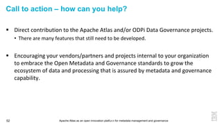 Apache Atlas as an open innovation platform for metadata management and governance52
Call to action – how can you help?
 Direct contribution to the Apache Atlas and/or ODPi Data Governance projects.
• There are many features that still need to be developed.
 Encouraging your vendors/partners and projects internal to your organization
to embrace the Open Metadata and Governance standards to grow the
ecosystem of data and processing that is assured by metadata and governance
capability.
52
 