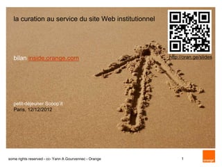 la curation au service du site Web institutionnel




   bilan inside.orange.com                              http://oran.ge/slides




   petit-déjeuner Scoop’it
   Paris, 12/12/2012




some rights reserved - cc- Yann A Gourvennec - Orange         1
 