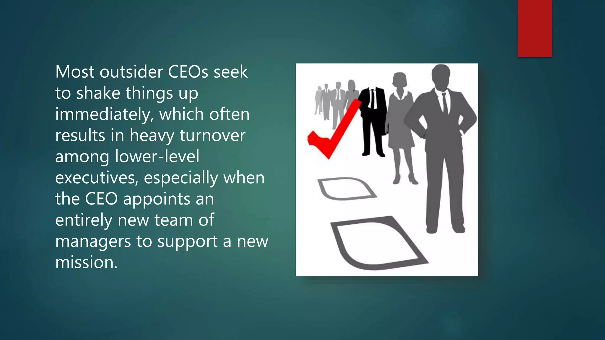 Most outsider CEOs seek
to shake things up
immediately, which often
results in heavy turnover
among lower-level
executives, especially when
the CEO appoints an
entirely new team of
managers to support a new
mission.
