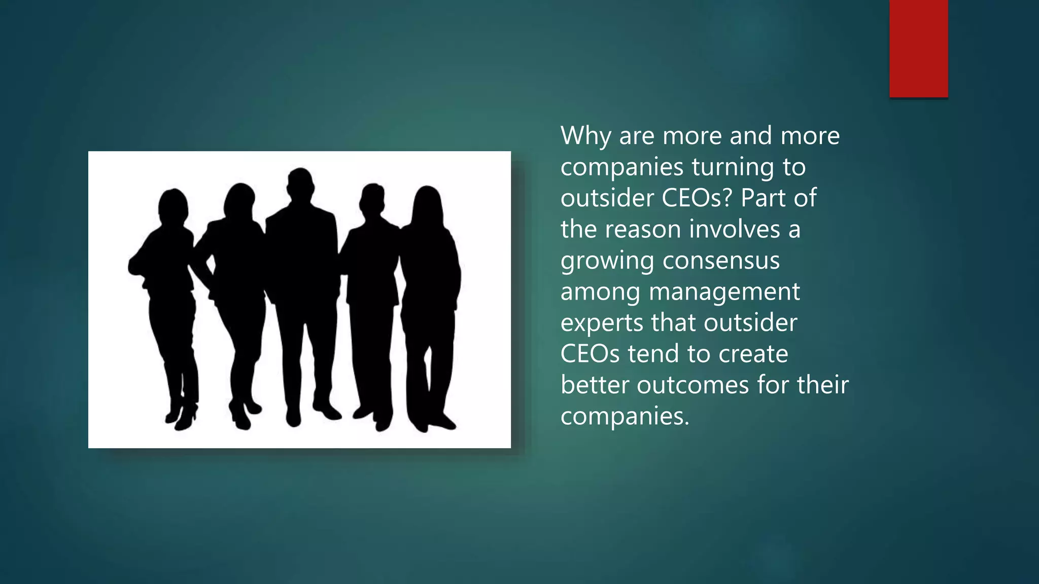 Why are more and more
companies turning to
outsider CEOs? Part of
the reason involves a
growing consensus
among management
experts that outsider
CEOs tend to create
better outcomes for their
companies.