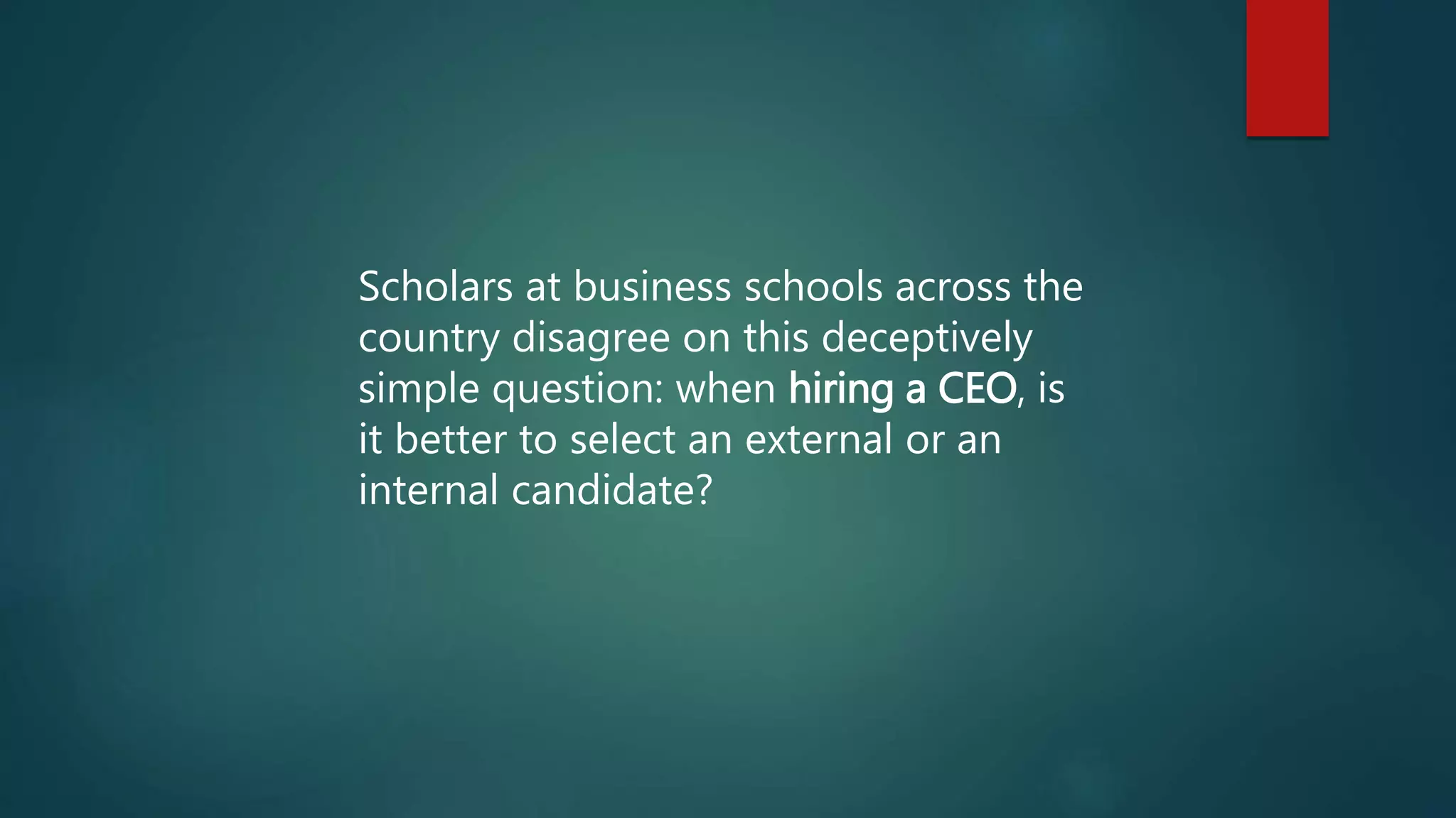 Scholars at business schools across the
country disagree on this deceptively
simple question: when hiring a CEO, is
it better to select an external or an
internal candidate?
