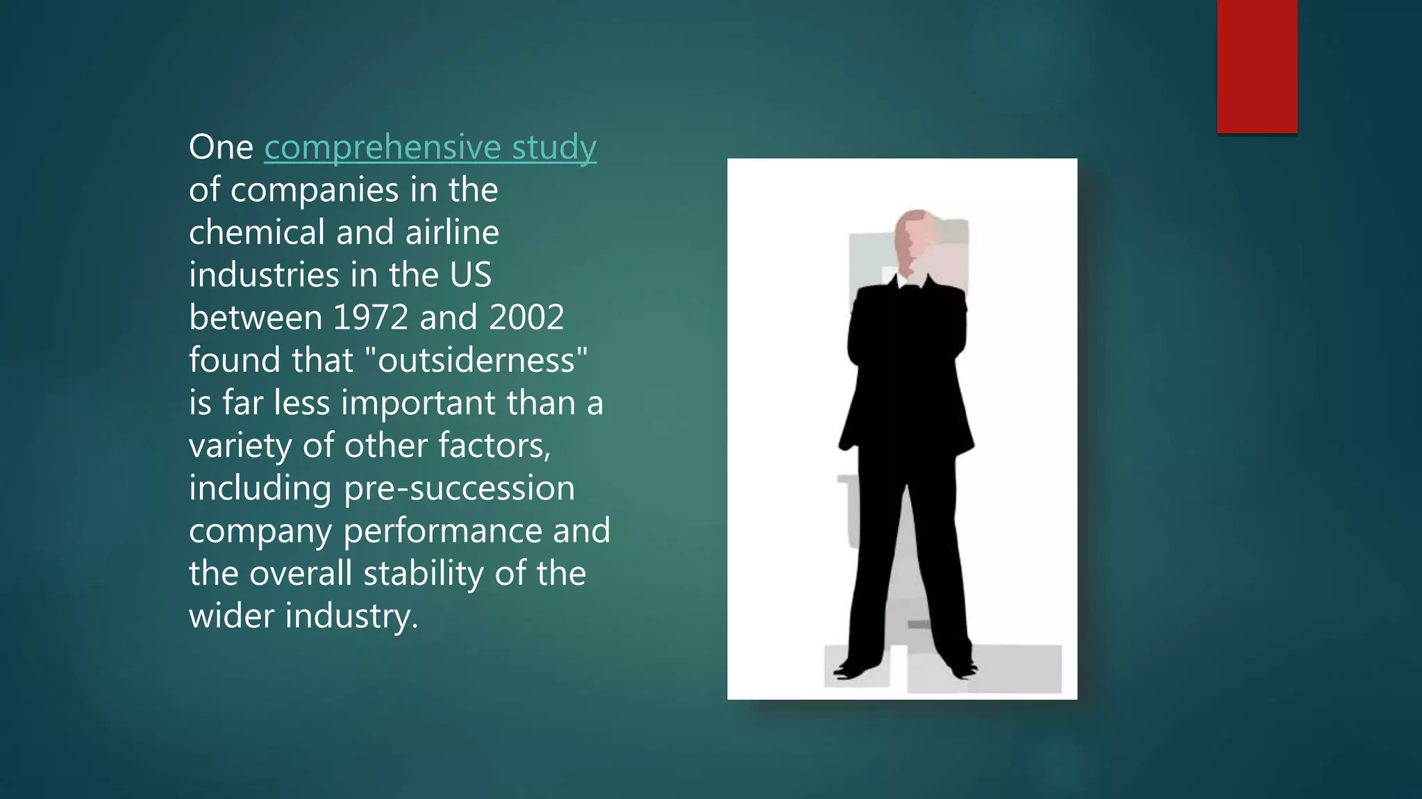 One comprehensive study
of companies in the
chemical and airline
industries in the US
between 1972 and 2002
found that "outsiderness"
is far less important than a
variety of other factors,
including pre-succession
company performance and
the overall stability of the
wider industry.