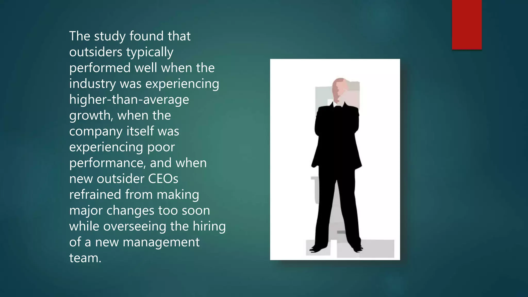 The study found that
outsiders typically
performed well when the
industry was experiencing
higher-than-average
growth, when the
company itself was
experiencing poor
performance, and when
new outsider CEOs
refrained from making
major changes too soon
while overseeing the hiring
of a new management
team.