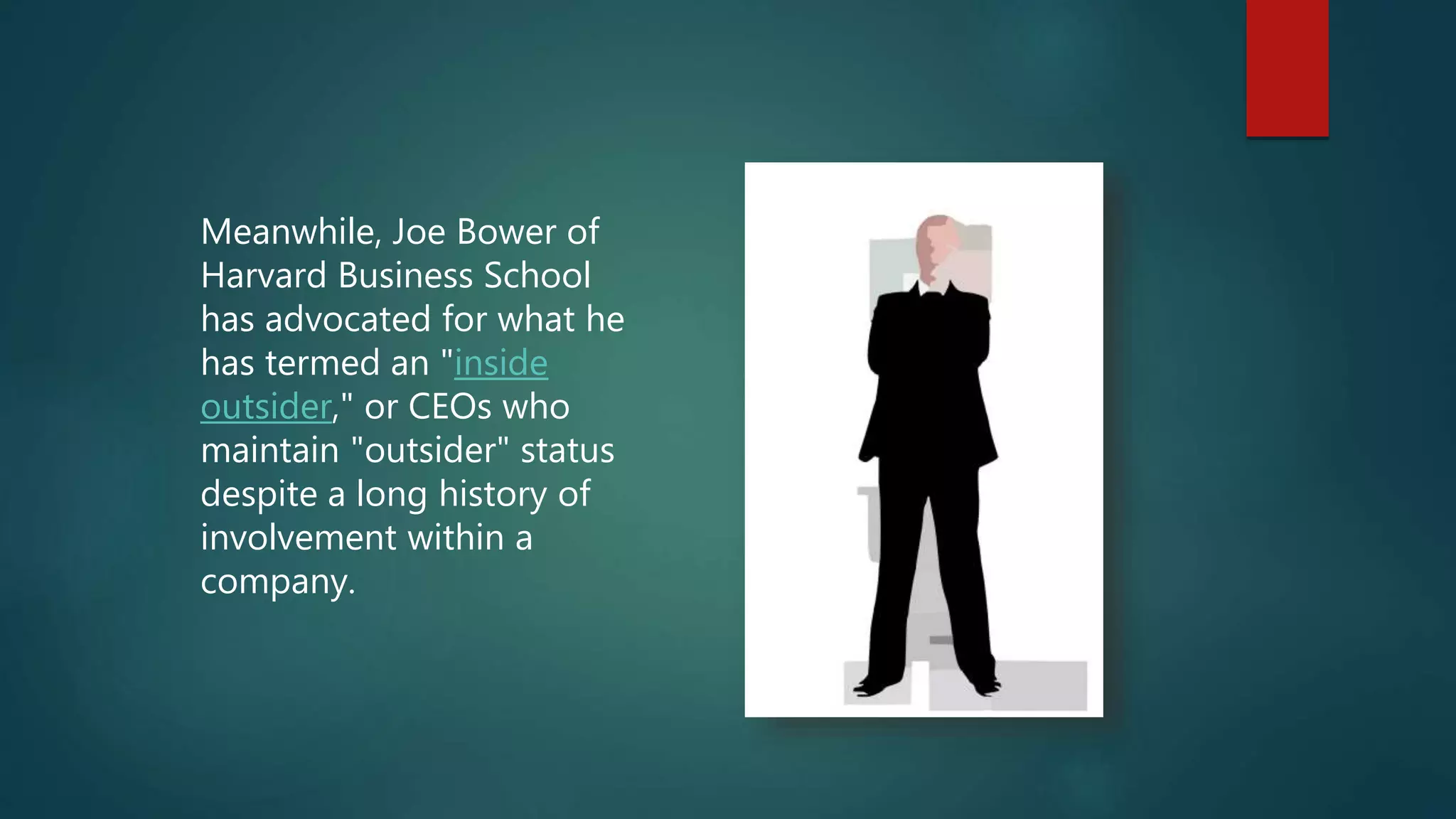 Meanwhile, Joe Bower of
Harvard Business School
has advocated for what he
has termed an "inside
outsider," or CEOs who
maintain "outsider" status
despite a long history of
involvement within a
company.