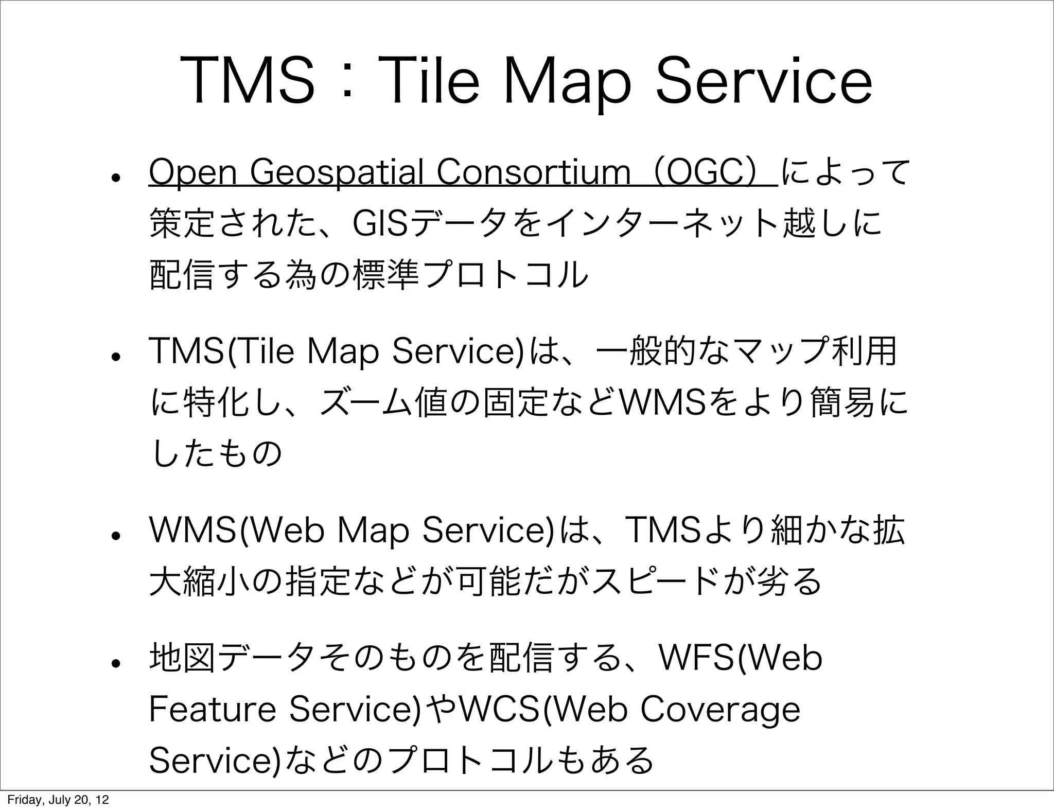 TMS：Tile Map Service
                 •    Open Geospatial Consortium（OGC）によって
                      策定された、GISデータをインターネット越しに
                      配信する為の標準プロトコル

                 •    TMS(Tile Map Service)は、一般的なマップ利用
                      に特化し、ズーム値の固定などWMSをより簡易に
                      したもの

                 •    WMS(Web Map Service)は、TMSより細かな拡
                      大縮小の指定などが可能だがスピードが劣る

                 •    地図データそのものを配信する、WFS(Web
                      Feature Service)やWCS(Web Coverage
                      Service)などのプロトコルもある
Friday, July 20, 12
 