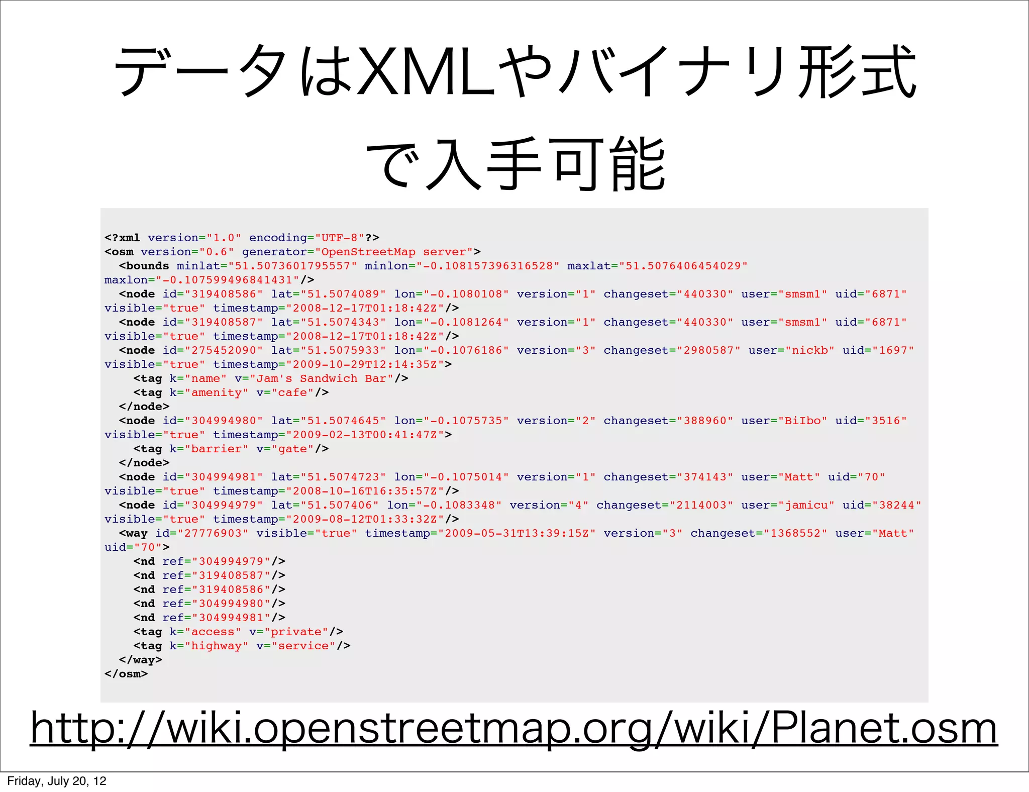 データはXMLやバイナリ形式
                                                     で入手可能
                  <?xml version="1.0" encoding="UTF-8"?>
                  <osm version="0.6" generator="OpenStreetMap server">
                    <bounds minlat="51.5073601795557" minlon="-0.108157396316528" maxlat="51.5076406454029"
                  maxlon="-0.107599496841431"/>
                    <node id="319408586" lat="51.5074089" lon="-0.1080108" version="1" changeset="440330" user="smsm1" uid="6871"
                  visible="true" timestamp="2008-12-17T01:18:42Z"/>
                    <node id="319408587" lat="51.5074343" lon="-0.1081264" version="1" changeset="440330" user="smsm1" uid="6871"
                  visible="true" timestamp="2008-12-17T01:18:42Z"/>
                    <node id="275452090" lat="51.5075933" lon="-0.1076186" version="3" changeset="2980587" user="nickb" uid="1697"
                  visible="true" timestamp="2009-10-29T12:14:35Z">
                      <tag k="name" v="Jam's Sandwich Bar"/>
                      <tag k="amenity" v="cafe"/>
                    </node>
                    <node id="304994980" lat="51.5074645" lon="-0.1075735" version="2" changeset="388960" user="BiIbo" uid="3516"
                  visible="true" timestamp="2009-02-13T00:41:47Z">
                      <tag k="barrier" v="gate"/>
                    </node>
                    <node id="304994981" lat="51.5074723" lon="-0.1075014" version="1" changeset="374143" user="Matt" uid="70"
                  visible="true" timestamp="2008-10-16T16:35:57Z"/>
                    <node id="304994979" lat="51.507406" lon="-0.1083348" version="4" changeset="2114003" user="jamicu" uid="38244"
                  visible="true" timestamp="2009-08-12T01:33:32Z"/>
                    <way id="27776903" visible="true" timestamp="2009-05-31T13:39:15Z" version="3" changeset="1368552" user="Matt"
                  uid="70">
                      <nd ref="304994979"/>
                      <nd ref="319408587"/>
                      <nd ref="319408586"/>
                      <nd ref="304994980"/>
                      <nd ref="304994981"/>
                      <tag k="access" v="private"/>
                      <tag k="highway" v="service"/>
                    </way>
                  </osm>




    http://wiki.openstreetmap.org/wiki/Planet.osm
Friday, July 20, 12
 