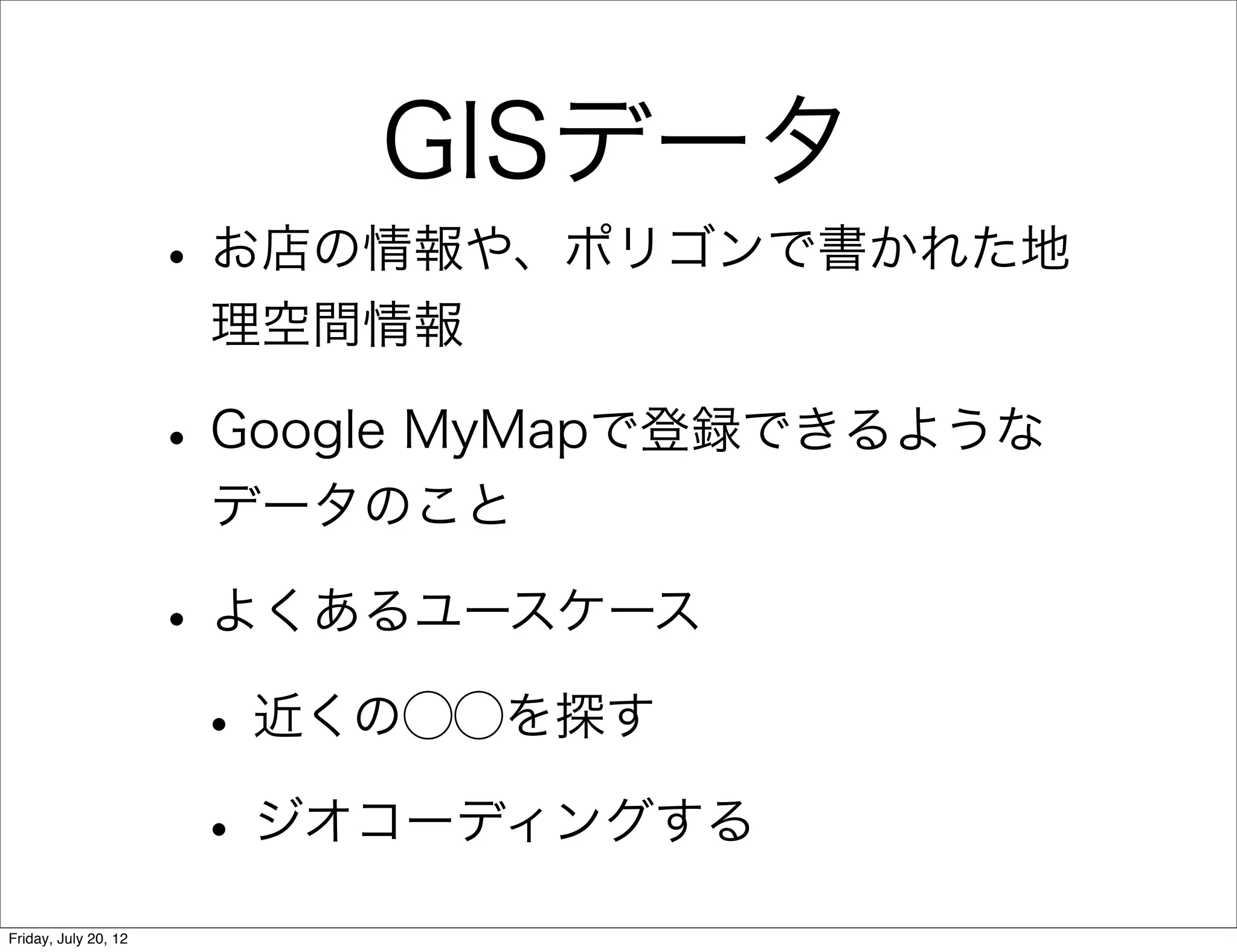 GISデータ
                      • お店の情報や、ポリゴンで書かれた地
                       理空間情報

                      • Google MyMapで登録できるような
                       データのこと

                      • よくあるユースケース
                       • 近くの⃝⃝を探す
                       • ジオコーディングする
Friday, July 20, 12
 