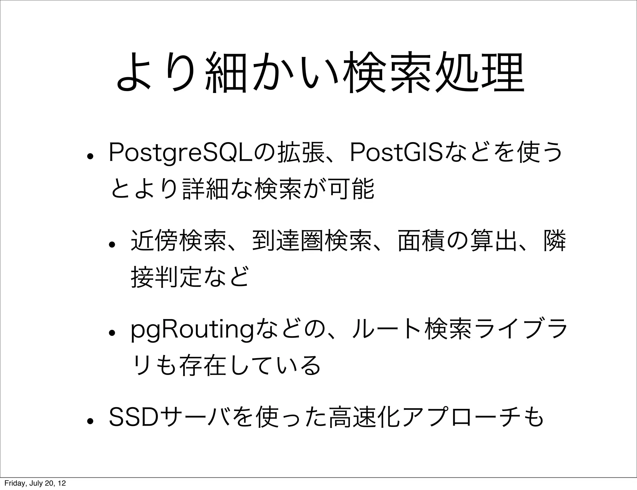 より細かい検索処理
                      • PostgreSQLの拡張、PostGISなどを使う
                       とより詳細な検索が可能

                       • 近傍検索、到達圏検索、面積の算出、隣
                        接判定など

                       • pgRoutingなどの、ルート検索ライブラ
                        リも存在している

                      • SSDサーバを使った高速化アプローチも
Friday, July 20, 12
 