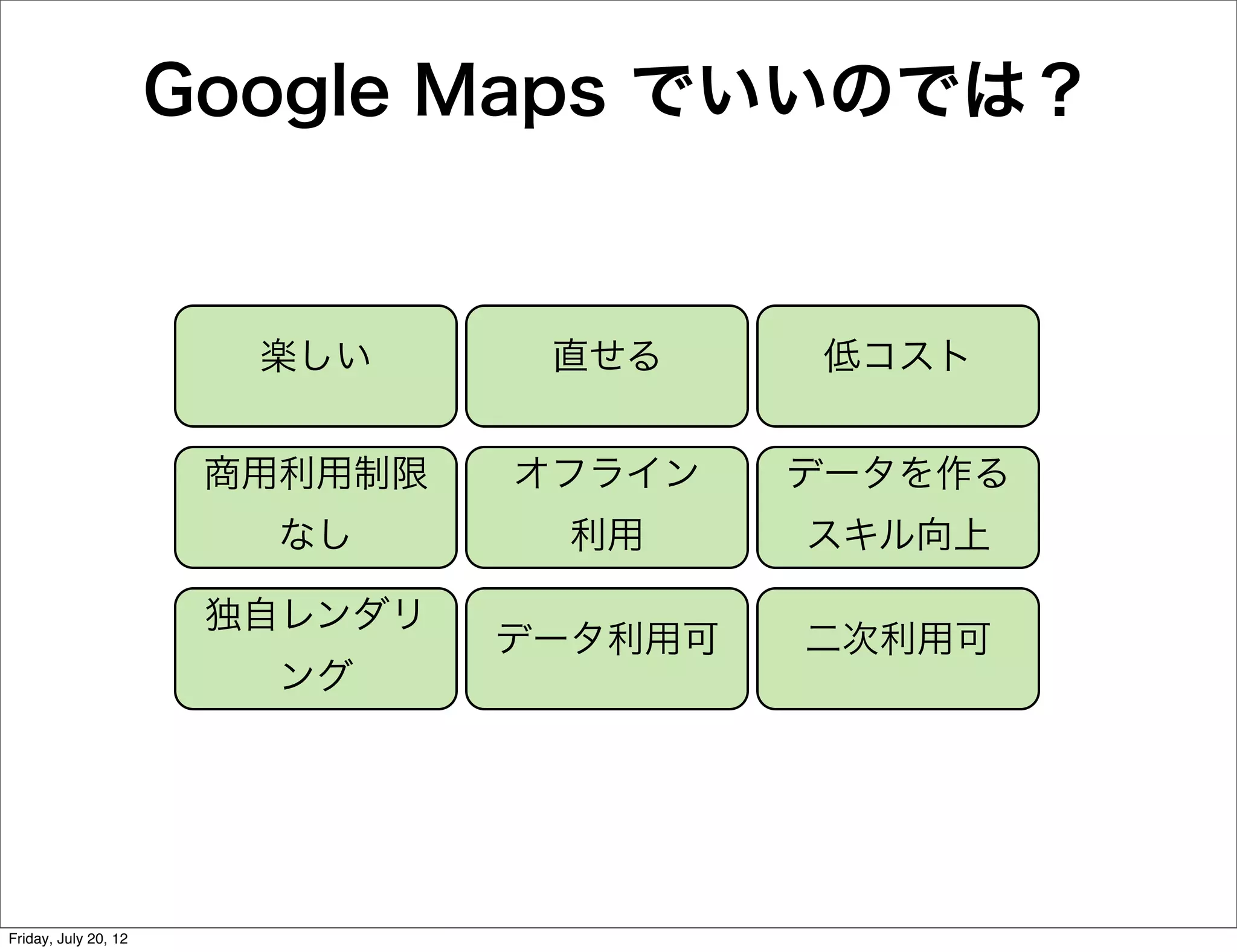 Google Maps でいいのでは？


                        楽しい      直せる      低コスト


                       商用利用制限   オフライン    データを作る
                         なし       利用     スキル向上

                       独自レンダリ
                                データ利用可   二次利用可
                         ング




Friday, July 20, 12
 