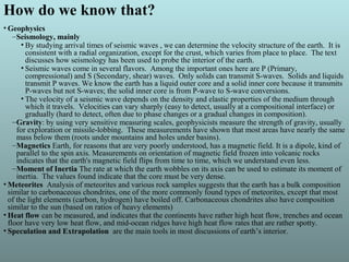 How do we know that?
• Geophysics
–Seismology, mainly
• By studying arrival times of seismic waves , we can determine the velocity structure of the earth. It is
consistent with a radial organization, except for the crust, which varies from place to place. The text
discusses how seismology has been used to probe the interior of the earth.
• Seismic waves come in several flavors. Among the important ones here are P (Primary,
compressional) and S (Secondary, shear) waves. Only solids can transmit S-waves. Solids and liquids
transmit P waves. We know the earth has a liquid outer core and a solid inner core because it transmits
P-waves but not S-waves; the solid inner core is from P-wave to S-wave conversions.
• The velocity of a seismic wave depends on the density and elastic properties of the medium through
which it travels. Velocities can vary sharply (easy to detect, usually at a compositional interface) or
gradually (hard to detect, often due to phase changes or a gradual changes in composition).
–Gravity: by using very sensitive measuring scales, geophysicists measure the strength of gravity, usually
for exploration or missile-lobbing. These measurements have shown that most areas have nearly the same
mass below them (roots under mountains and holes under basins).
–Magnetics Earth, for reasons that are very poorly understood, has a magnetic field. It is a dipole, kind of
parallel to the spin axis. Measurements on orientation of magnetic field frozen into volcanic rocks
indicates that the earth's magnetic field flips from time to time, which we understand even less.
–Moment of Inertia The rate at which the earth wobbles on its axis can be used to estimate its moment of
inertia. The values found indicate that the core must be very dense.
• Meteorites Analysis of meteorites and various rock samples suggests that the earth has a bulk composition
similar to carbonaceous chondrites, one of the more commonly found types of meteorites, except that most
of the light elements (carbon, hydrogen) have boiled off. Carbonaceous chondrites also have composition
similar to the sun (based on ratios of heavy elements)
• Heat flow can be measured, and indicates that the continents have rather high heat flow, trenches and ocean
floor have very low heat flow, and mid-ocean ridges have high heat flow rates that are rather spotty.
• Speculation and Extrapolation are the main tools in most discussions of earth’s interior.
 