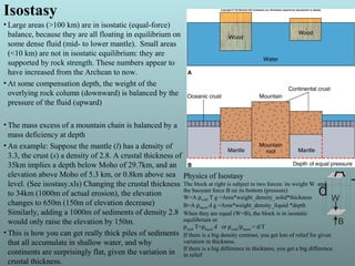 Isostasy
• Large areas (>100 km) are in isostatic (equal-force)
balance, because they are all floating in equilibrium on
some dense fluid (mid- to lower mantle). Small areas
(<10 km) are not in isostatic equilibrium: they are
supported by rock strength. These numbers appear to
have increased from the Archean to now.
• At some compensation depth, the weight of the
overlying rock column (downward) is balanced by the
pressure of the fluid (upward)
• The mass excess of a mountain chain is balanced by a
mass deficiency at depth
• An example: Suppose the mantle (l) has a density of
3.3, the crust (s) a density of 2.8. A crustal thickness of
35km implies a depth below Moho of 29.7km, and an
elevation above Moho of 5.3 km, or 0.8km above sea
level. (See isostasy.xls) Changing the crustal thickness
to 34km (1000m of actual erosion), the elevation
changes to 650m (150m of elevation decrease)
Similarly, adding a 1000m of sediments of density 2.8
would only raise the elevation by 150m.
• This is how you can get really thick piles of sediments
that all accumulate in shallow water, and why
continents are surprisingly flat, given the variation in
crustal thickness.
A
Td W
B
Physics of Isostasy
The block at right is subject to two forces: its weight W and
the buoyant force B on its bottom (pressure)
W=A ρsolid T g =Area*weight_density_solid*thickness
B=A ρliquid d g =Area*weight_density_liquid *depth
When they are equal (W=B), the block is in isostatic
equilibrium or
ρsolid
T=ρliquid
d or ρsolid
/ρliquid
= d/T
If there is a big density contrast, you get lots of relief for given
variation in thickness.
If there is a big difference in thickness, you get a big difference
in relief
 