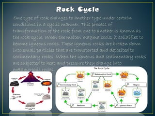 One type of rock changes to another type under certain
conditions in a cyclic manner. This process of
transformation of the rock from one to another is known as
the rock cycle. When the molten magma cools; it solidifies to
become igneous rocks. These igneous rocks are broken down
into small particles that are transported and deposited to
sedimentary rocks. When the igneous and sedimentary rocks
are subjected to heat and pressure they change into
metamorphic rocks.
 