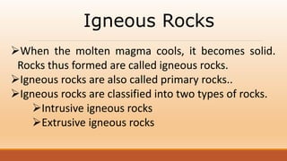 Igneous Rocks
When the molten magma cools, it becomes solid.
Rocks thus formed are called igneous rocks.
Igneous rocks are also called primary rocks..
Igneous rocks are classified into two types of rocks.
Intrusive igneous rocks
Extrusive igneous rocks
 
