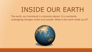 INSIDE OUR EARTH
The earth, our homeland is a dynamic planet. It is constantly
undergoing changes inside and outside. What is the earth made up of?
 