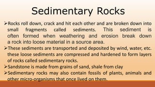 Sedimentary Rocks
Rocks roll down, crack and hit each other and are broken down into
small fragments called sediments. This sediment is
often formed when weathering and erosion break down
a rock into loose material in a source area.
These sediments are transported and deposited by wind, water, etc.
these loose sediments are compressed and hardened to form layers
of rocks called sedimentary rocks.
Sandstone is made from grains of sand, shale from clay
Sedimentary rocks may also contain fossils of plants, animals and
other micro-organisms that once lived on them.
.
 