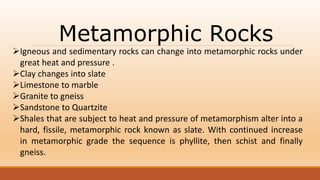 Metamorphic Rocks
Igneous and sedimentary rocks can change into metamorphic rocks under
great heat and pressure .
Clay changes into slate
Limestone to marble
Granite to gneiss
Sandstone to Quartzite
Shales that are subject to heat and pressure of metamorphism alter into a
hard, fissile, metamorphic rock known as slate. With continued increase
in metamorphic grade the sequence is phyllite, then schist and finally
gneiss.
 