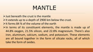 MANTLE
Just beneath the crust is the mantle
It extends up to a depth of 2900 km below the crust.
It forms 84 % of the volume of the earth
In terms of its constituent elements, the mantle is made up of
44.8% oxygen, 21.5% silicon, and 22.8% magnesium. There's also
iron, aluminum, calcium, sodium, and potassium. These elements
are all bound together in the form of silicate rocks, all of which
take the form of oxides.
 