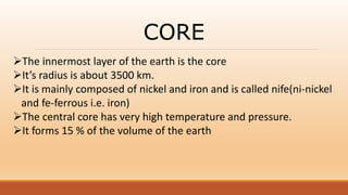 CORE
The innermost layer of the earth is the core
It’s radius is about 3500 km.
It is mainly composed of nickel and iron and is called nife(ni-nickel
and fe-ferrous i.e. iron)
The central core has very high temperature and pressure.
It forms 15 % of the volume of the earth
 