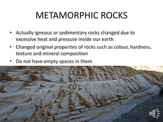 METAMORPHIC ROCKS
• Actually igneous or sedimentary rocks changed due to
excessive heat and pressure inside our earth
• Changed original properties of rocks such as colour, hardness,
texture and mineral composition
• Do not have empty spaces in them
 