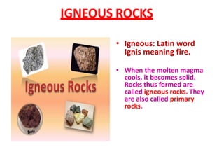 IGNEOUS ROCKS
• Igneous: Latin word
Ignis meaning fire.
• When the molten magma
cools, it becomes solid.
Rocks thus formed are
called igneous rocks. They
are also called primary
rocks.
 