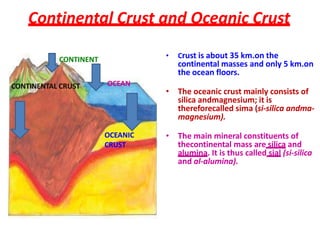Continental Crust and Oceanic Crust
• Crust is about 35 km.on the
continental masses and only 5 km.on
the ocean floors.
• The oceanic crust mainly consists of
silica andmagnesium; it is
thereforecalled sima (si-silica andma-
magnesium).
• The main mineral constituents of
thecontinental mass are silica and
alumina. It is thus called sial (si-silica
and al-alumina).
CONTINENTAL CRUST
CONTINENT
OCEAN
OCEANIC
CRUST
 