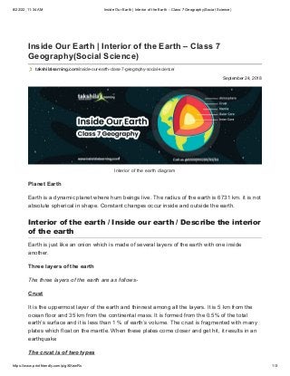 8/22/22, 11:34 AM Inside Our Earth | Interior of the Earth – Class 7 Geography(Social Science)
https://www.printfriendly.com/p/g/8XewRs 1/3
September 24, 2018
Inside Our Earth | Interior of the Earth – Class 7
Geography(Social Science)
takshilalearning.com/inside-our-earth-class-7-geography-social-science/
Interior of the earth diagram
Planet Earth
Earth is a dynamic planet where hum beings live. The radius of the earth is 6731 km. it is not
absolute spherical in shape. Constant changes occur inside and outside the earth.
Interior of the earth / Inside our earth / Describe the interior
of the earth
Earth is just like an onion which is made of several layers of the earth with one inside
another.
Three layers of the earth
The three layers of the earth are as follows-              
Crust
It is the uppermost layer of the earth and thinnest among all the layers. It is 5 km from the
ocean floor and 35 km from the continental mass. It is formed from the 0.5% of the total
earth’s surface and it is less than 1 % of earth’s volume. The crust is fragmented with many
plates which float on the mantle. When these plates come closer and get hit, it results in an
earthquake
The crust is of two types
 