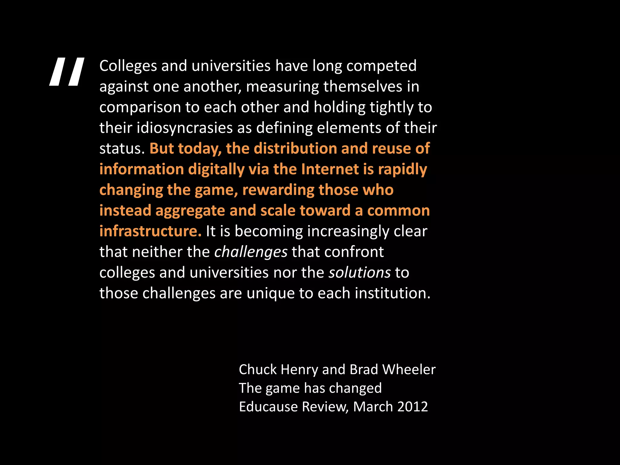 “
    Colleges and universities have long competed
    against one another, measuring themselves in
    comparison to each other and holding tightly to
    their idiosyncrasies as defining elements of their
    status. But today, the distribution and reuse of
    information digitally via the Internet is rapidly
    changing the game, rewarding those who
    instead aggregate and scale toward a common
    infrastructure. It is becoming increasingly clear
    that neither the challenges that confront
    colleges and universities nor the solutions to
    those challenges are unique to each institution.



                        Chuck Henry and Brad Wheeler
                        The game has changed
                        Educause Review, March 2012
 
