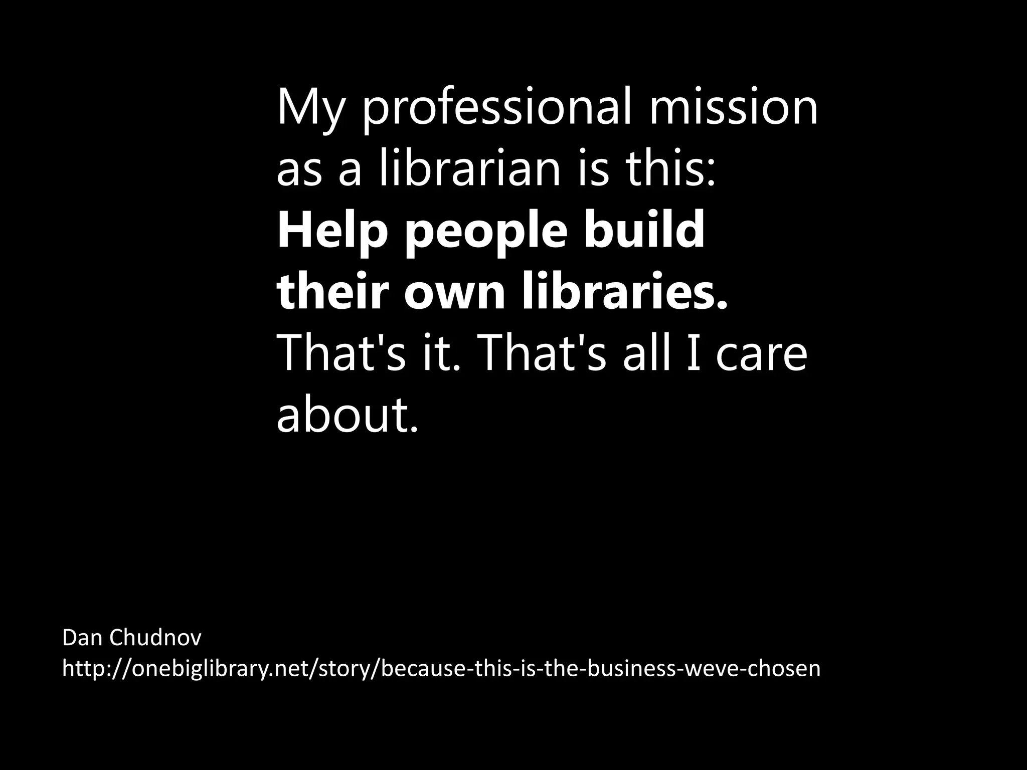 My professional mission
                   as a librarian is this:
                   Help people build
                   their own libraries.
                   That's it. That's all I care
                   about.



Dan Chudnov
http://onebiglibrary.net/story/because-this-is-the-business-weve-chosen
 