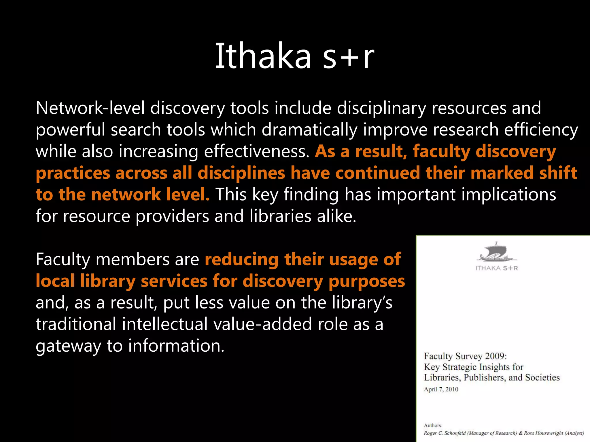 Ithaka s+r
Network-level discovery tools include disciplinary resources and
powerful search tools which dramatically improve research efficiency
while also increasing effectiveness. As a result, faculty discovery
practices across all disciplines have continued their marked shift
to the network level. This key finding has important implications
for resource providers and libraries alike.

Faculty members are reducing their usage of
local library services for discovery purposes
and, as a result, put less value on the library’s
traditional intellectual value-added role as a
gateway to information.
 