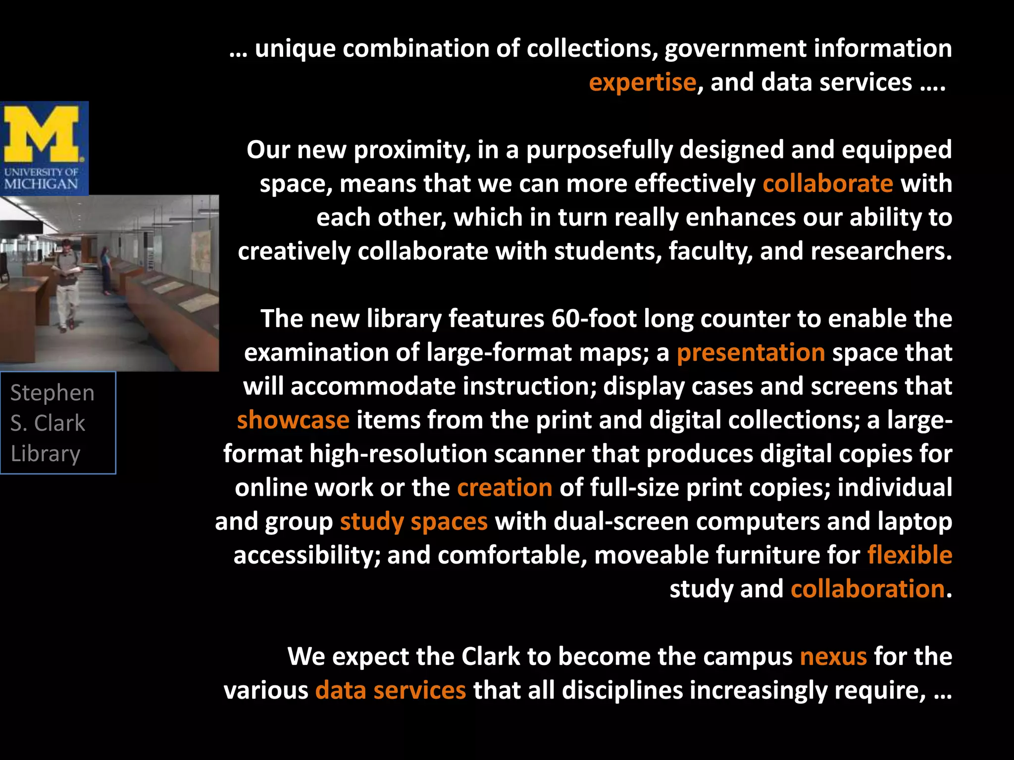 … unique combination of collections, government information
                                          expertise, and data services ….

              Our new proximity, in a purposefully designed and equipped
               space, means that we can more effectively collaborate with
                    each other, which in turn really enhances our ability to
             creatively collaborate with students, faculty, and researchers.

               The new library features 60-foot long counter to enable the
              examination of large-format maps; a presentation space that
Stephen       will accommodate instruction; display cases and screens that
S. Clark     showcase items from the print and digital collections; a large-
Library     format high-resolution scanner that produces digital copies for
             online work or the creation of full-size print copies; individual
           and group study spaces with dual-screen computers and laptop
             accessibility; and comfortable, moveable furniture for flexible
                                                    study and collaboration.

                We expect the Clark to become the campus nexus for the
           various data services that all disciplines increasingly require, …
 