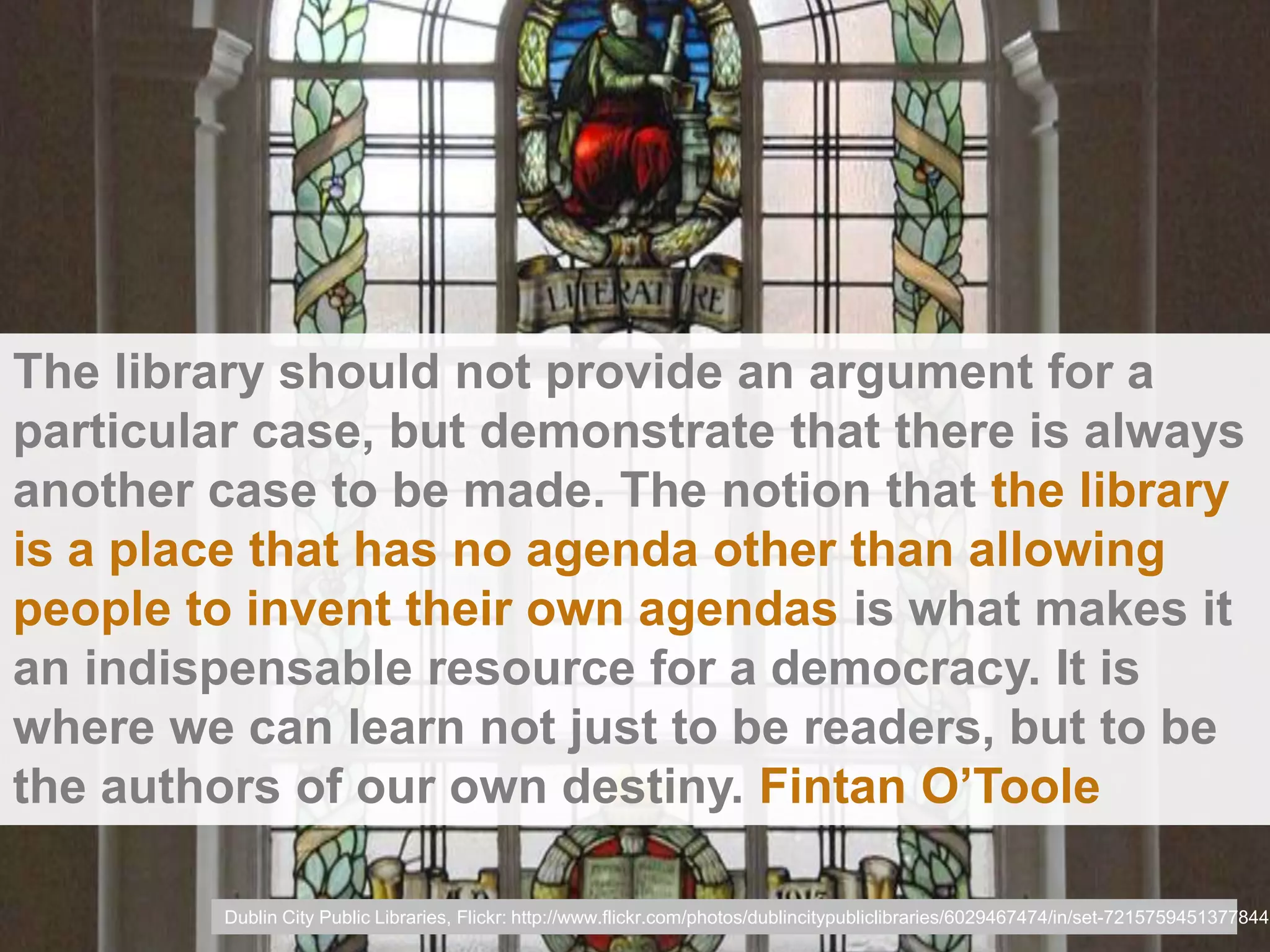 The library should not provide an argument for a
particular case, but demonstrate that there is always
another case to be made. The notion that the library
is a place that has no agenda other than allowing
people to invent their own agendas is what makes it
an indispensable resource for a democracy. It is
where we can learn not just to be readers, but to be
the authors of our own destiny. Fintan O’Toole

         Dublin City Public Libraries, Flickr: http://www.flickr.com/photos/dublincitypubliclibraries/6029467474/in/set-72157594513778442
 