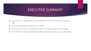 EXECUTIVE SUMMARY
 Equipment can be obtained at a cheaper rate through voucher available on
App.
 Get personalized consultation from expert.
 The company has low marketing budget and needs to spend accordingly.
 To reach the masses we will be executing marketing strategies and campaigns.
 
