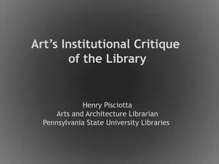 Art’s Institutional Critique  of the Library Henry Pisciotta Arts and Architecture Librarian Pennsylvania State University Libraries  