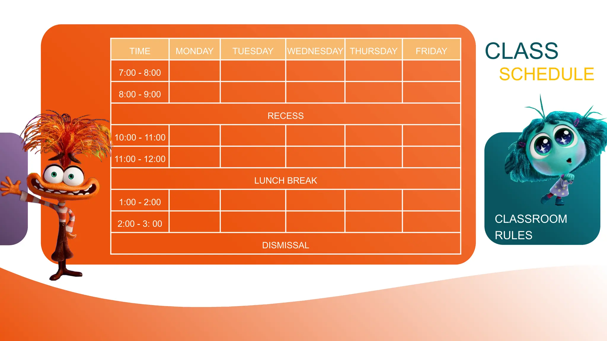 CLASSROOM
RULES
TIME MONDAY TUESDAY WEDNESDAY THURSDAY FRIDAY
7:00 - 8:00
8:00 - 9:00
RECESS
10:00 - 11:00
11:00 - 12:00
LUNCH BREAK
1:00 - 2:00
2:00 - 3: 00
DISMISSAL
CLASS
SCHEDULE
 